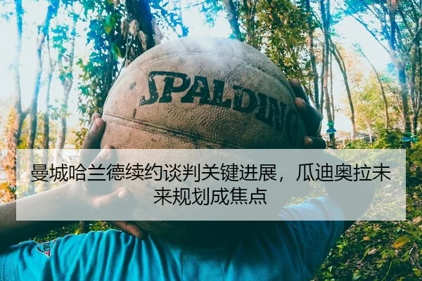 曼城哈兰德续约谈判关键进展，瓜迪奥拉未来规划成焦点